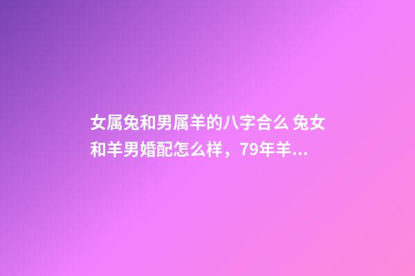 女属兔和男属羊的八字合么 兔女和羊男婚配怎么样，79年羊男和87年兔女相配吗？-第1张-观点-玄机派